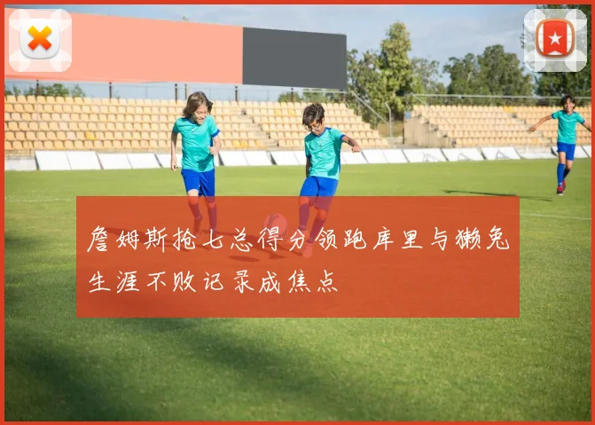 詹姆斯抢七总得分领跑库里与獭兔生涯不败记录成焦点