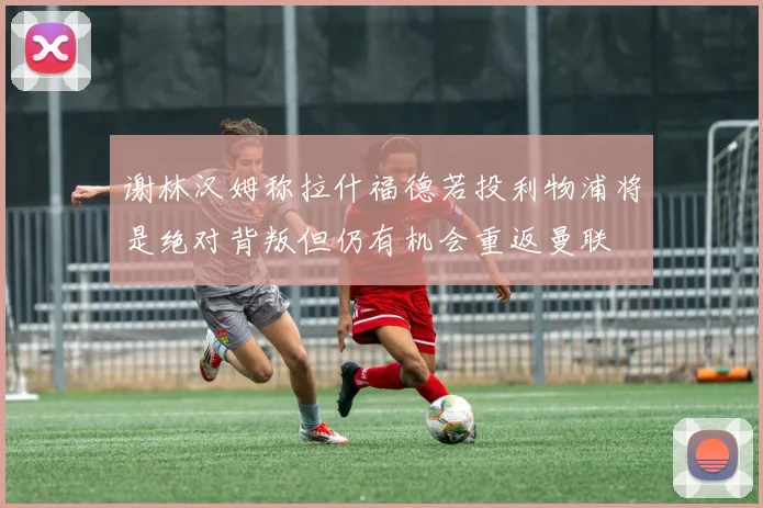谢林汉姆称拉什福德若投利物浦将是绝对背叛但仍有机会重返曼联