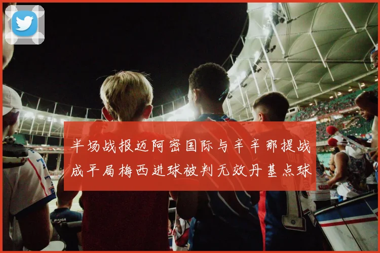 半场战报迈阿密国际与辛辛那提战成平局梅西进球被判无效丹基点球扳平比分