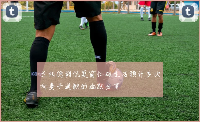 兰帕德调侃夏窗忙碌生活预计多次向妻子道歉的幽默分享