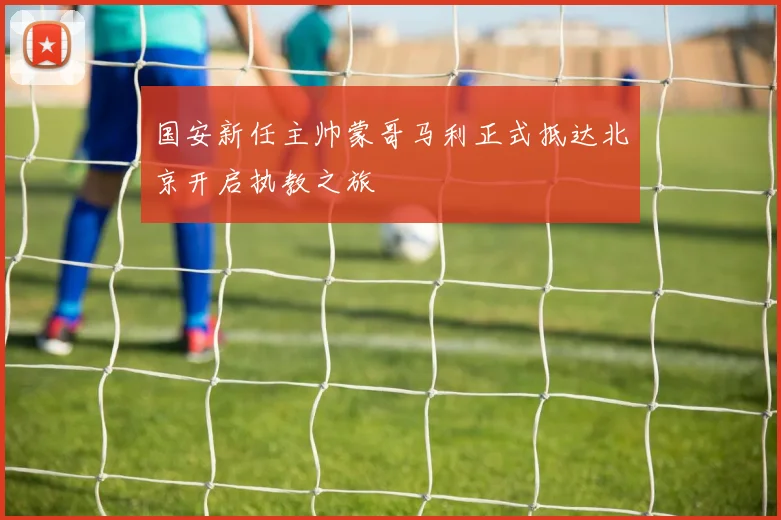国安新任主帅蒙哥马利正式抵达北京开启执教之旅
