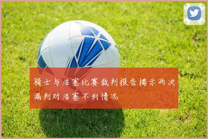 骑士与活塞比赛裁判报告揭示两次漏判对活塞不利情况