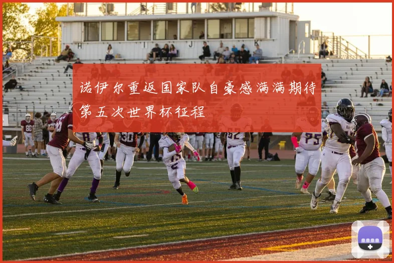 诺伊尔重返国家队自豪感满满期待第五次世界杯征程