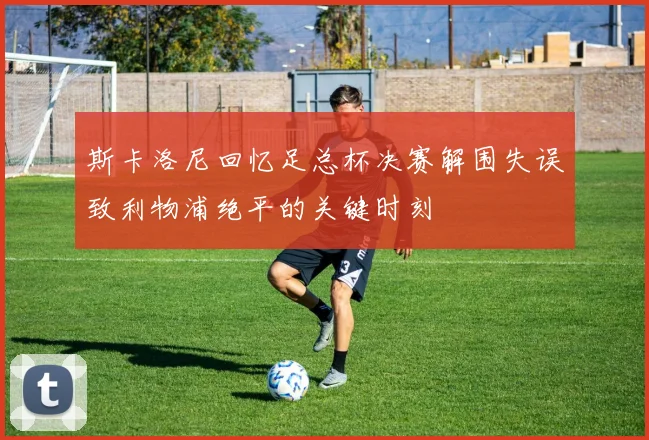 斯卡洛尼回忆足总杯决赛解围失误致利物浦绝平的关键时刻
