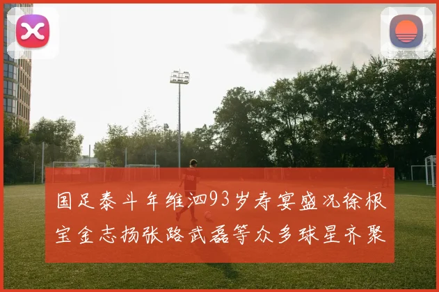 国足泰斗年维泗93岁寿宴盛况徐根宝金志扬张路武磊等众多球星齐聚祝贺