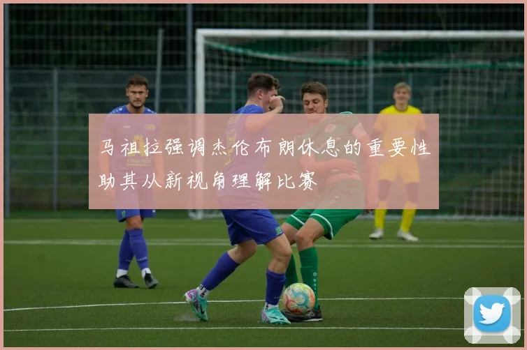 马祖拉强调杰伦布朗休息的重要性助其从新视角理解比赛