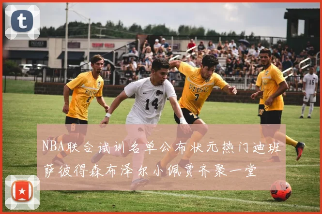 NBA联合试训名单公布状元热门迪班萨彼得森布泽尔小佩贾齐聚一堂