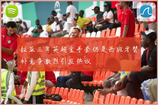 拉亚三年英超金手套仍是西班牙替补竞争激烈引发热议