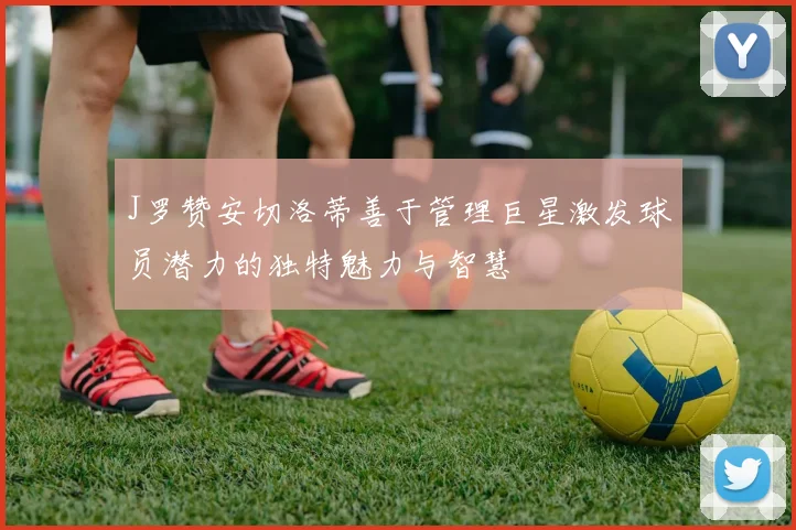 J罗赞安切洛蒂善于管理巨星激发球员潜力的独特魅力与智慧